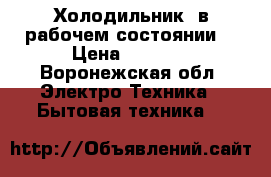 Холодильник  в рабочем состоянии. › Цена ­ 3 000 - Воронежская обл. Электро-Техника » Бытовая техника   